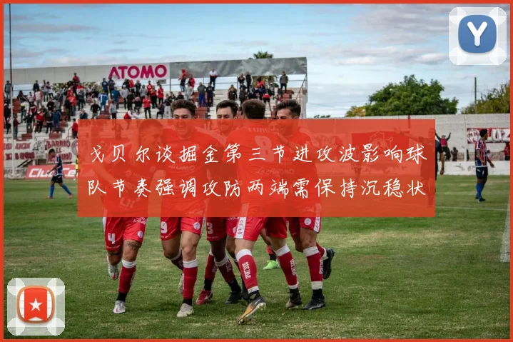 戈贝尔谈掘金第三节进攻波影响球队节奏强调攻防两端需保持沉稳状态