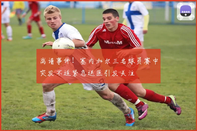 离谱事件！塞内加尔三名球员赛中突发不适紧急送医引发关注