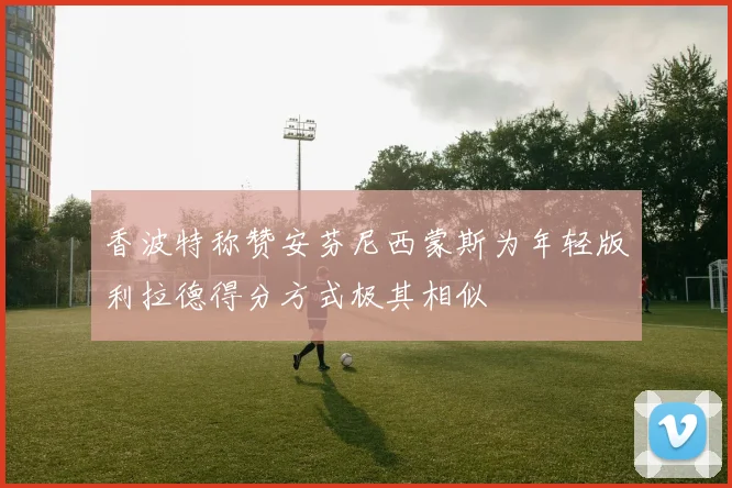 香波特称赞安芬尼西蒙斯为年轻版利拉德得分方式极其相似