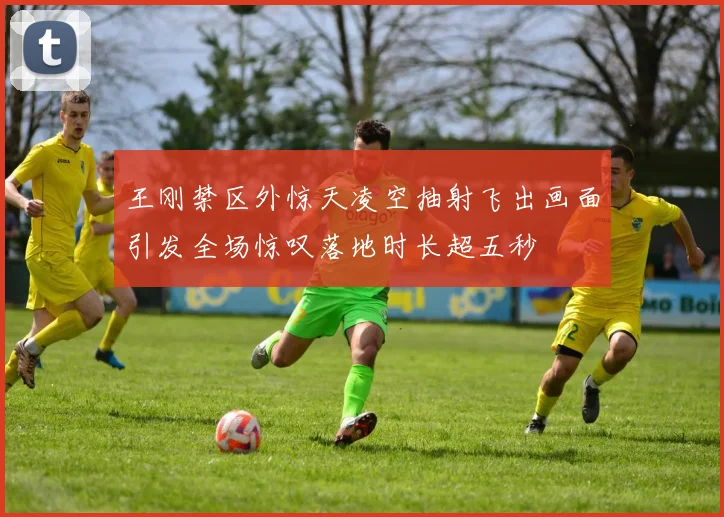 王刚禁区外惊天凌空抽射飞出画面引发全场惊叹落地时长超五秒