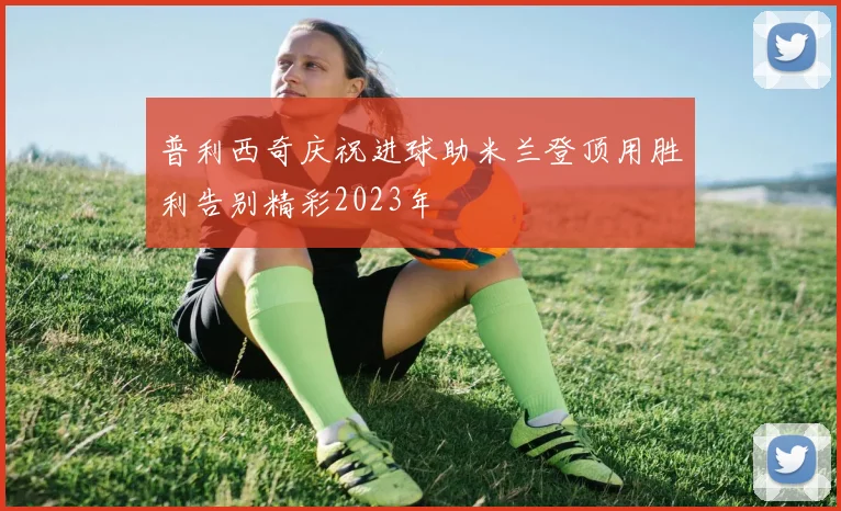 普利西奇庆祝进球助米兰登顶用胜利告别精彩2023年