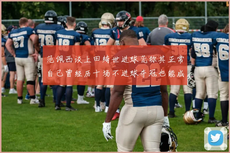 范佩西谈上田绮世进球荒称其正常自己曾经历十场不进球夺冠也能成功