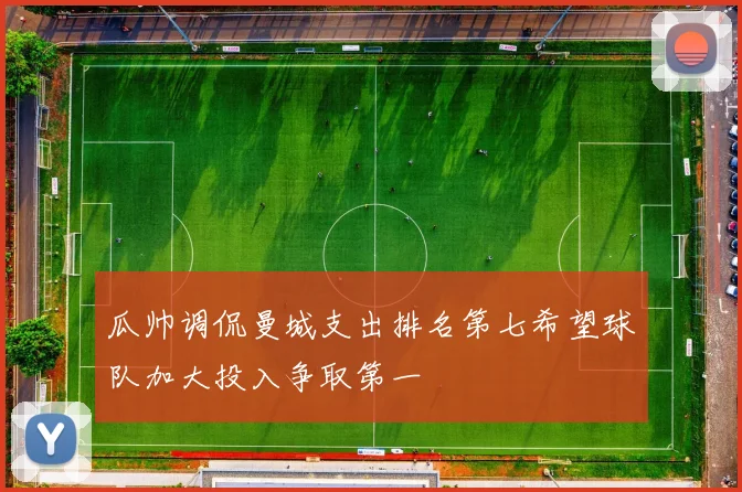 瓜帅调侃曼城支出排名第七希望球队加大投入争取第一