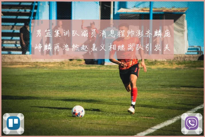 男篮集训队减员消息程帅澎齐麟庞峥麟蒋浩然赵嘉义相继离队引发关注