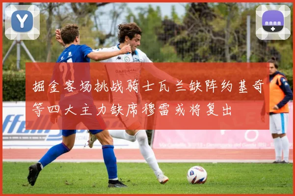 掘金客场挑战骑士瓦兰缺阵约基奇等四大主力缺席穆雷或将复出