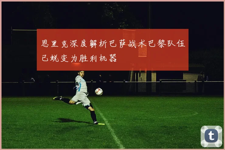 恩里克深度解析巴萨战术巴黎队伍已蜕变为胜利机器