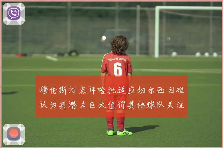 穆伦斯汀点评哈托适应切尔西困难认为其潜力巨大值得其他球队关注