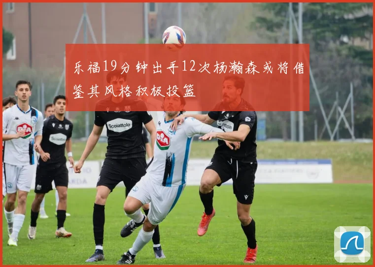 乐福19分钟出手12次杨瀚森或将借鉴其风格积极投篮
