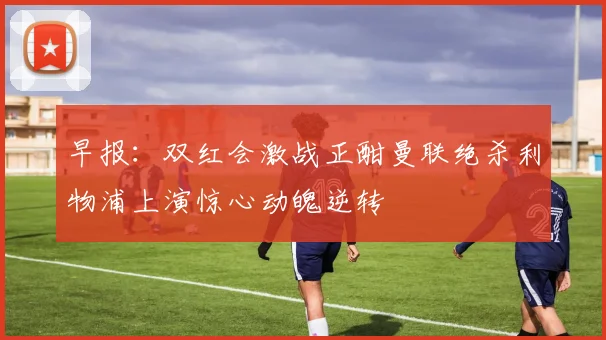 早报：双红会激战正酣曼联绝杀利物浦上演惊心动魄逆转
