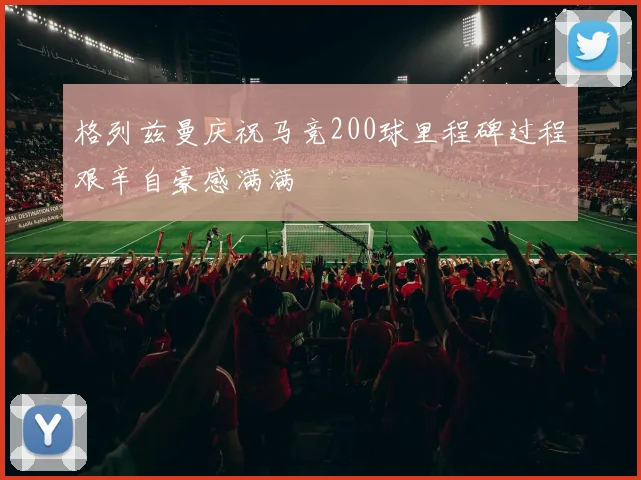 格列兹曼庆祝马竞200球里程碑过程艰辛自豪感满满
