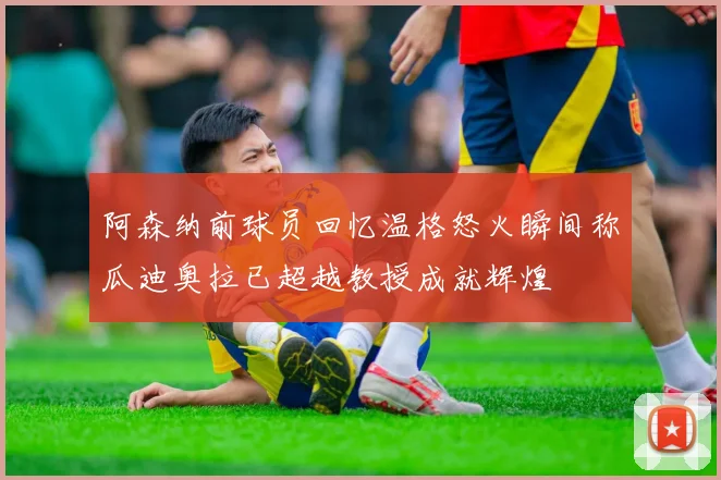 阿森纳前球员回忆温格怒火瞬间称瓜迪奥拉已超越教授成就辉煌