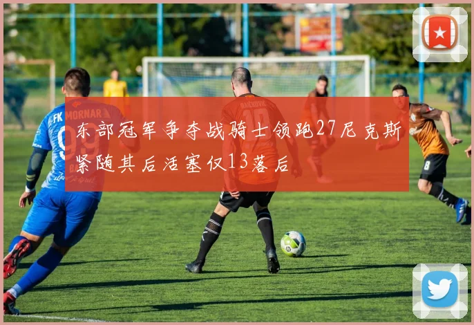 东部冠军争夺战骑士领跑27尼克斯紧随其后活塞仅13落后