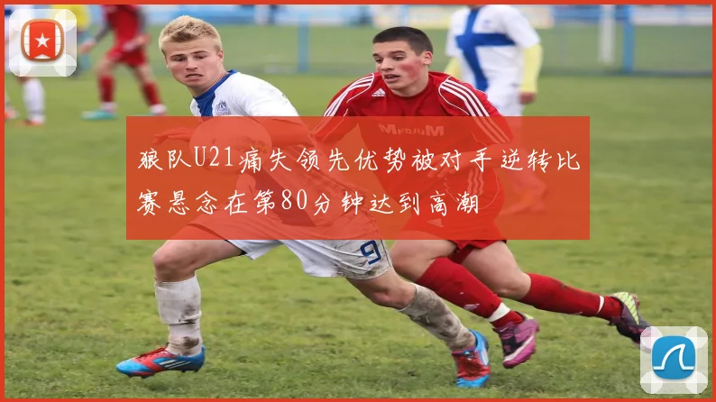 狼队U21痛失领先优势被对手逆转比赛悬念在第80分钟达到高潮