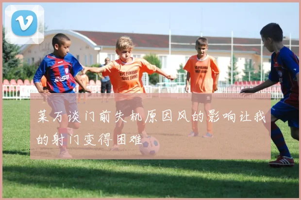 莱万谈门前失机原因风的影响让我的射门变得困难