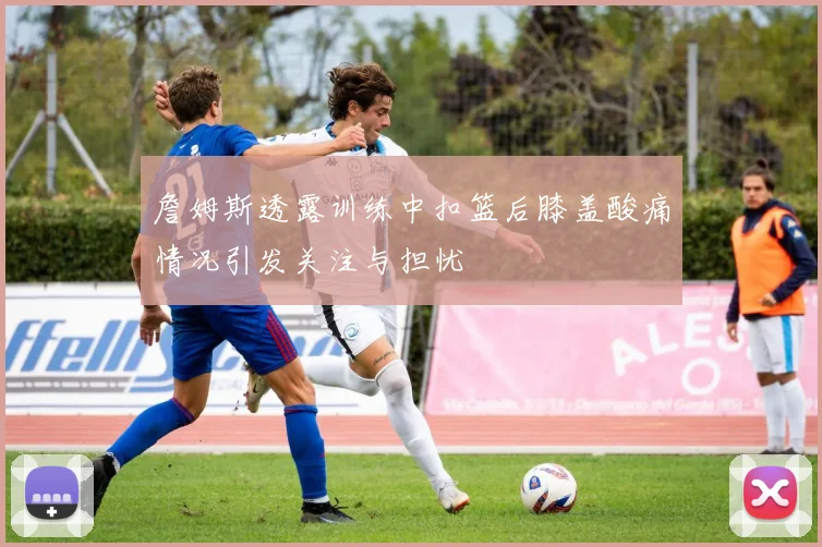 詹姆斯透露训练中扣篮后膝盖酸痛情况引发关注与担忧