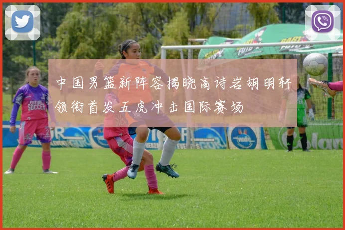 中国男篮新阵容揭晓高诗岩胡明轩领衔首发五虎冲击国际赛场