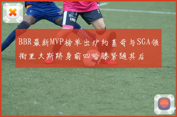 BBR最新MVP榜单出炉约基奇与SGA领衔里夫斯跻身前四哈滕紧随其后