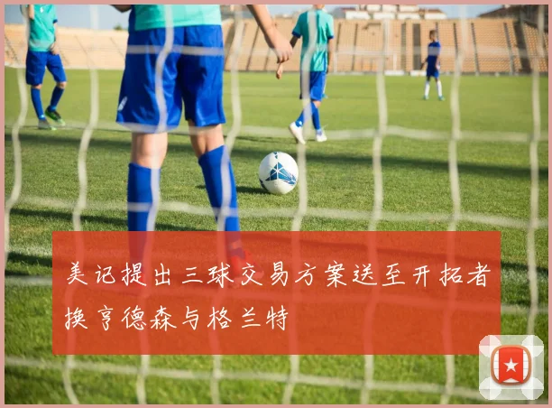 美记提出三球交易方案送至开拓者换亨德森与格兰特