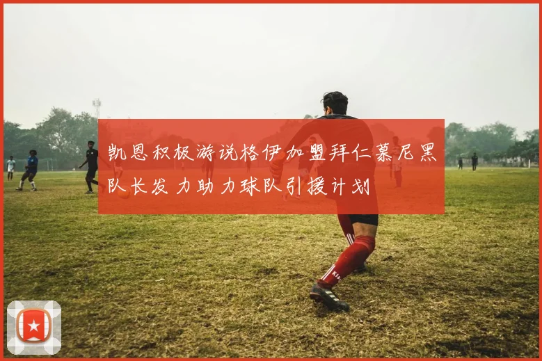 凯恩积极游说格伊加盟拜仁慕尼黑队长发力助力球队引援计划