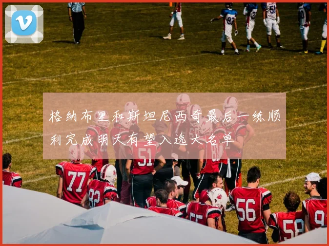 格纳布里和斯坦尼西奇最后一练顺利完成明天有望入选大名单