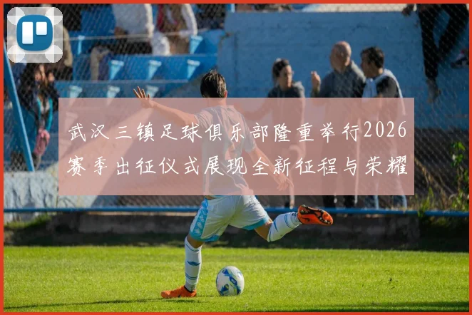 武汉三镇足球俱乐部隆重举行2026赛季出征仪式展现全新征程与荣耀追求