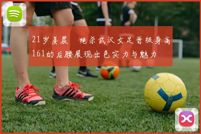 21岁姜晨璟绝杀武汉女足晋级身高161的后腰展现出色实力与魅力