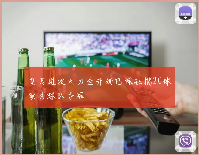 皇马进攻火力全开姆巴佩独揽20球助力球队争冠