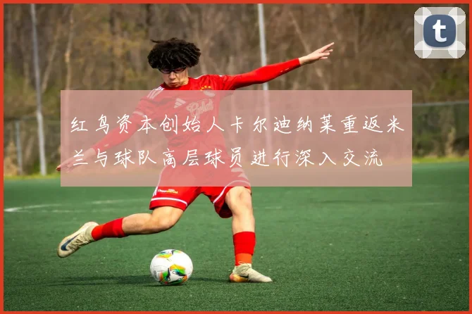 红鸟资本创始人卡尔迪纳莱重返米兰与球队高层球员进行深入交流