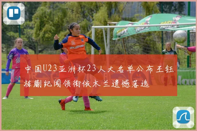 中国U23亚洲杯23人大名单公布王钰栋蒯纪闻领衔依木兰遗憾落选
