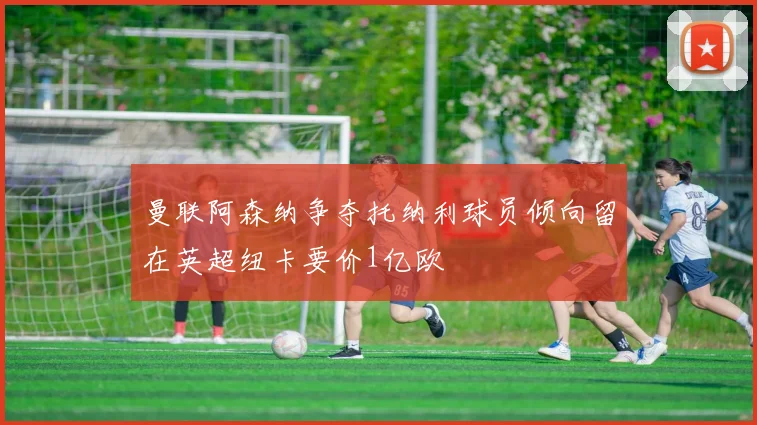 曼联阿森纳争夺托纳利球员倾向留在英超纽卡要价1亿欧