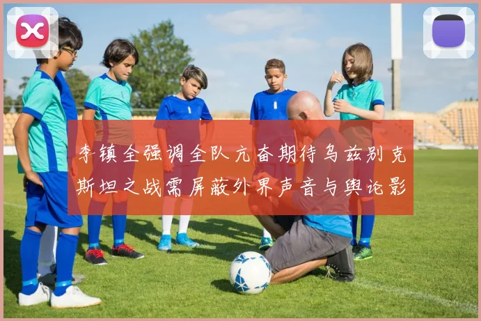 李镇全强调全队亢奋期待乌兹别克斯坦之战需屏蔽外界声音与舆论影响